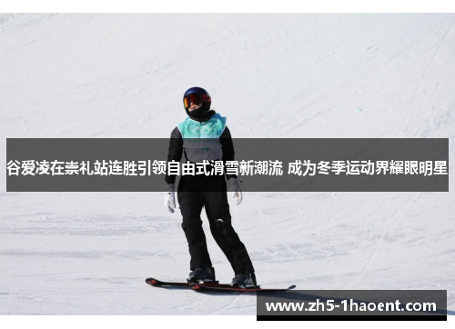 谷爱凌在崇礼站连胜引领自由式滑雪新潮流 成为冬季运动界耀眼明星