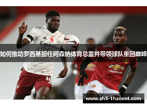 如何推动罗西基担任阿森纳体育总监并带领球队重回巅峰