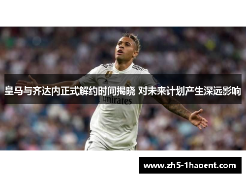 皇马与齐达内正式解约时间揭晓 对未来计划产生深远影响