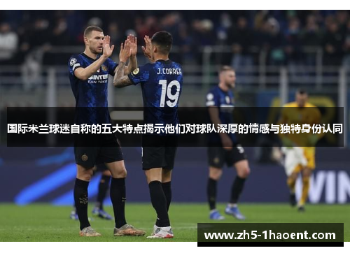 国际米兰球迷自称的五大特点揭示他们对球队深厚的情感与独特身份认同