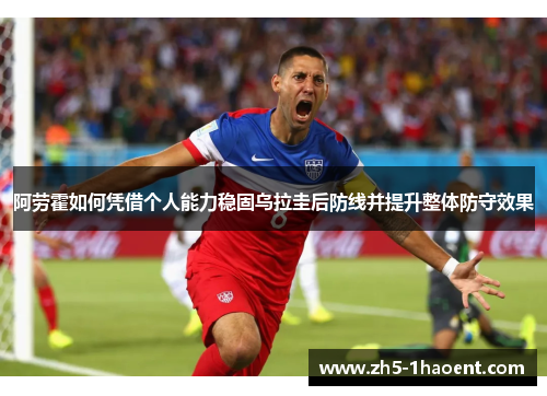 阿劳霍如何凭借个人能力稳固乌拉圭后防线并提升整体防守效果