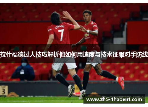 拉什福德过人技巧解析他如何用速度与技术征服对手防线