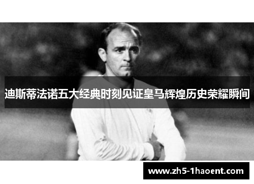 迪斯蒂法诺五大经典时刻见证皇马辉煌历史荣耀瞬间