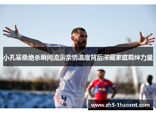 小孔塞桑绝杀瞬间流露亲情温度背后深藏家庭羁绊力量