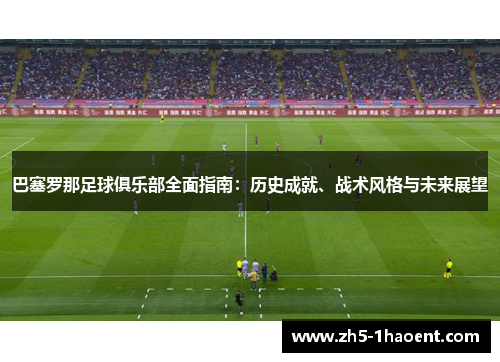 巴塞罗那足球俱乐部全面指南：历史成就、战术风格与未来展望