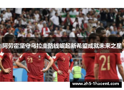 阿劳霍坚守乌拉圭防线崛起新希望成就未来之星 阿劳霍坚守乌拉圭防线崛起新希望成就未来之星