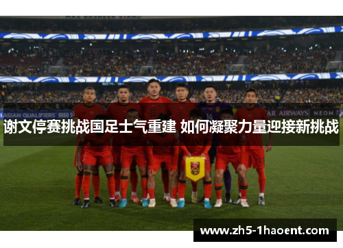 谢文停赛挑战国足士气重建 如何凝聚力量迎接新挑战