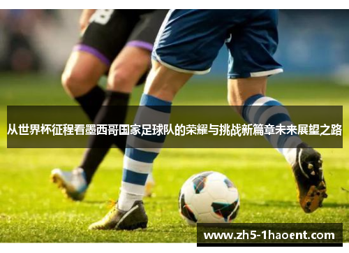 从世界杯征程看墨西哥国家足球队的荣耀与挑战新篇章未来展望之路