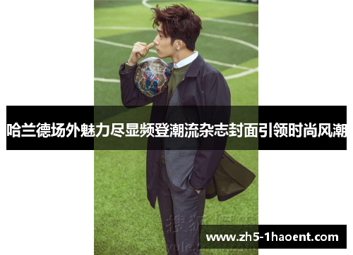 哈兰德场外魅力尽显频登潮流杂志封面引领时尚风潮 哈兰德场外魅力尽显频登潮流杂志封面引领时尚风潮